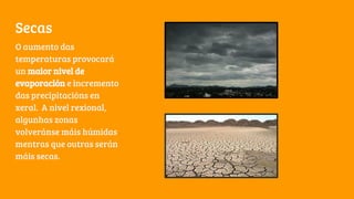 Secas
O aumento das
temperaturas provocará
un maior nivel de
evaporación e incremento
das precipitacións en
xeral. A nivel rexional,
algunhas zonas
volveránse máis húmidas
mentras que outras serán
máis secas.
 
