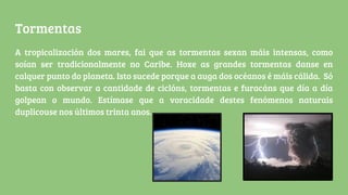 Tormentas
A tropicalización dos mares, fai que as tormentas sexan máis intensas, como
soían ser tradicionalmente no Caribe. Hoxe as grandes tormentas danse en
calquer punto do planeta. Isto sucede porque a auga dos océanos é máis cálida. Só
basta con observar a cantidade de ciclóns, tormentas e furacáns que día a día
golpean o mundo. Estímase que a voracidade destes fenómenos naturais
duplicouse nos últimos trinta anos.
 
