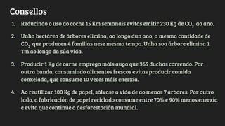 Consellos
1. Reducindo o uso do coche 15 Km semanais evitas emitir 230 Kg de CO2
ao ano.
2. Unha hectárea de árbores elimina, ao longo dun ano, a mesma cantidade de
CO2
que producen 4 familias nese mesmo tempo. Unha soa árbore elimina 1
Tm ao longo da súa vida.
3. Producir 1 Kg de carne emprega máis auga que 365 duchas correndo. Por
outra banda, consumindo alimentos frescos evitas producir comida
conxelada, que consume 10 veces máis enerxía.
4. Ao reutilizar 100 Kg de papel, sálvase a vida de ao menos 7 árbores. Por outro
lado, a fabricación de papel reciclado consume entre 70% e 90% menos enerxía
e evita que continúe a desforestación mundial.
 