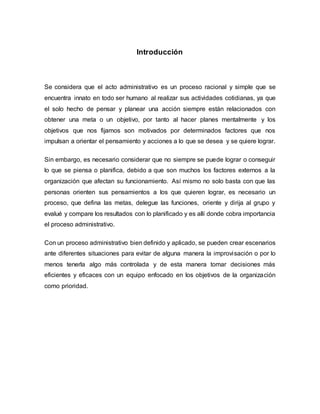 Introducción
Se considera que el acto administrativo es un proceso racional y simple que se
encuentra innato en todo ser humano al realizar sus actividades cotidianas, ya que
el solo hecho de pensar y planear una acción siempre están relacionados con
obtener una meta o un objetivo, por tanto al hacer planes mentalmente y los
objetivos que nos fijamos son motivados por determinados factores que nos
impulsan a orientar el pensamiento y acciones a lo que se desea y se quiere lograr.
Sin embargo, es necesario considerar que no siempre se puede lograr o conseguir
lo que se piensa o planifica, debido a que son muchos los factores externos a la
organización que afectan su funcionamiento. Así mismo no solo basta con que las
personas orienten sus pensamientos a los que quieren lograr, es necesario un
proceso, que defina las metas, delegue las funciones, oriente y dirija al grupo y
evalué y compare los resultados con lo planificado y es allí donde cobra importancia
el proceso administrativo.
Con un proceso administrativo bien definido y aplicado, se pueden crear escenarios
ante diferentes situaciones para evitar de alguna manera la improvisación o por lo
menos tenerla algo más controlada y de esta manera tomar decisiones más
eficientes y eficaces con un equipo enfocado en los objetivos de la organización
como prioridad.
 