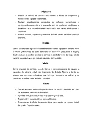 Objetivos
 Prestar un servicio de calidad a los clientes, a través del diagnóstico y
reparación de equipos electrónicos.
 Realizar actualizaciones constantes de software, herramientas y
conocimientos para estar a la vanguardia con los constantes cambios de la
tecnología, tanto para el personal interno como para nuevos técnicos que lo
requieran.
 Brindar asesoría, seguridad y confianza a través de una excelente atención
al cliente.
Misión
Somos una empresa regional dedicadaa la reparación de equipos de telefonía móvil
(Software y Hardware), así como de la venta de accesorios y repuestos al mayor y
detal, brindando a nuestros clientes un servicio de calidad a través del mejor talento
humano capacitado y de los mejores repuestos del mercado.
Visión
Ser la empresa de servicio, soporte técnico y comercializadora de equipos y
repuestos de telefonía móvil más importante del Estado Táchira, a través de
alianzas con empresas extranjeras que fabriquen repuestos de calidad y de
constantes actualizaciones a nuestro personal.
Metas
 Ser una empresa reconocida por la calidad del servicio prestado, así como
de accesorios y repuestos de calidad.
 Apertura de nuevas sucursales en el Estado y en el país.
 Preparación y capacitación de personal técnico.
 Expansión en la oferta de servicios tales como: centro de copiado digital,
fotografía, Capacitaciones.
 