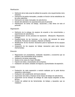 Planificación:
 Definición de la meta anual de utilidad de acuerdo a los requerimientos de la
empresa.
 Estimación de gastos mensuales y anuales en función de las estadísticas de
los años anteriores.
 Estimación de metas mensuales de cada técnico.
 Diseño del calendario de capacitaciones para el personal.
 Planificación de turnos de trabajo, vacaciones y días libres de todo el
personal.
Organización:
 Definición de la entrega de equipos de acuerdo a los conocimientos y
experiencias de cada técnico.
 Estandarización de los procesos de reparación. (Recepción, Reparación,
Entrega)
 Establecimiento de las funciones y los turnos del personal de apoyo
(Asistente, Personal de Limpieza y Atención al Cliente)
 Identificación de los recursos necesarios para la reparación de los equipos
recibidos.
 Asignación de los equipos de trabajo necesarios para cada técnico
(herramientas)
Dirección
 Negociación con proveedores, evaluando repuestos y accesorios que se
adapten a las necesidades de los usuarios.
 Asignación de tareas especiales.
 Apoyo en los casos de mayor dificultad.
 Fijación de metas y necesidades de la empresa.
 Evaluación de nuevas unidades de negocio y oportunidades de expansión.
Control
 Evaluación de cada reparación o revisión realizada por la parte técnica
asignada a cada equipo.
 Evaluación del cumplimiento del horario laboral.
 Supervisión del orden y limpieza de las mesas de trabajo de cada técnico.
 Supervisión de los tiempos de entrega de cada equipo asignado al área
técnica
 Control de calidad de las herramientas de trabajo y repuestos que se
instalaran.
 