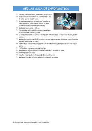 Elaboradopor: maryuryPérezyAlexandramandón
REGLAS SALA DE INFORMÁTICA
 Entrar al salónde forma ordenadayen silencio.
 Portar bienel uniforme yencasode traer saco
de color quedadecomisado.
 Respetara nuestroscompañeros( nocolocar
sobrenombres,no esconderbolsos,ni rayar
cuadernosni muchomenosrobarlos)
 No descargarmúsicay videos.
 Puedesusarredessociales,celularhastahaber
terminadolaactividadenclase.
 Cuandoencuentresuncorreoo cualquieraotraredsocial por favorno louses,cierra
sesión.
 No cambiarconfiguracióndel equipo( noborrar programas,ni colocar protectoresde
pantallani eliminararchivos)
 Prohibidoel usode maquillaje enlasalade informáticaytampocodebesusararetes
largos.
 Prohibidoel usode gorraso cachuchas.
 No comerni ingerirningunaclase de alimentosybebidasenclase.
 No tirarpapelesal piso
 Si dañas el computadorlopagas (intencionalmente).
 No hablarenclase,ni gritar y pedirlapalabrasi lodesea.
 