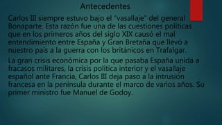 Antecedentes
Carlos III siempre estuvo bajo el “vasallaje” del general
Bonaparte. Esta razón fue una de las cuestiones políticas
que en los primeros años del siglo XIX causó el mal
entendimiento entre España y Gran Bretaña que llevó a
nuestro país a la guerra con los británicos en Trafalgar.
La gran crisis económica por la que pasaba España unida a
fracasos militares, la crisis política interior y el vasallaje
español ante Francia, Carlos III deja paso a la intrusión
francesa en la península durante el marco de varios años. Su
primer ministro fue Manuel de Godoy.
 