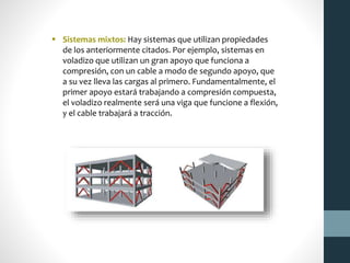  Sistemas mixtos: Hay sistemas que utilizan propiedades
de los anteriormente citados. Por ejemplo, sistemas en
voladizo que utilizan un gran apoyo que funciona a
compresión, con un cable a modo de segundo apoyo, que
a su vez lleva las cargas al primero. Fundamentalmente, el
primer apoyo estará trabajando a compresión compuesta,
el voladizo realmente será una viga que funcione a flexión,
y el cable trabajará a tracción.
 