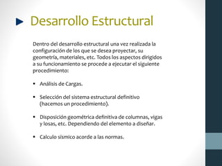Desarrollo Estructural
Dentro del desarrollo estructural una vez realizada la
configuración de los que se desea proyectar, su
geometría, materiales, etc. Todos los aspectos dirigidos
a su funcionamiento se procede a ejecutar el siguiente
procedimiento:
 Análisis de Cargas.
 Selección del sistema estructural definitivo
(hacemos un procedimiento).
 Disposición geométrica definitiva de columnas, vigas
y losas, etc. Dependiendo del elemento a diseñar.
 Calculo sísmico acorde a las normas.
 