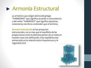 Armonía Estructural
La armonía cuyo origen deriva del griego
‘’HARMONIA’’ que significa acuerdo o concordancia
y del verbo ‘’HARMOZO’’ que significa ajustarse,
conectarse; nos lleva a entender que el termino,
Armonía estructural: en los proyectos
estructurales, no es mas que el equilibrio de las
proporciones entre la distintas partes de un todo en
nuestro caso una edificación. Este equilibrio esta
enmarcado en la relación entre Arquitectura y la
Ingeniería Civil
 