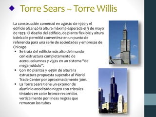 Torre Sears – Torre Willis
La construcción comenzó en agosto de 1970 y el
edificio alcanzó la altura máxima esperada el 3 de mayo
de 1973. El diseño del edificio, de planta flexible y altura
icónica le permitió convertirse en un punto de
referencia para una serie de sociedades y empresas de
Chicago
 Se trata del edificio más alto del mundo
con estructura completamente de
acero, columnas y vigas en un sistema “de
megamódulo”.
 Con 110 plantas y 443m de altura la
estructura propuesta superaba al World
Trade Center por aproximadamente 30m.
 La Torre Sears tiene un exterior de
aluminio anodizado negro con cristales
tintados en color bronce recorridos
verticalmente por líneas negras que
remarcan los tubos
 