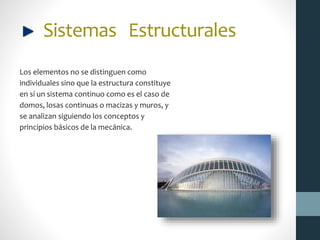 Sistemas Estructurales
Los elementos no se distinguen como
individuales sino que la estructura constituye
en sí un sistema continuo como es el caso de
domos, losas continuas o macizas y muros, y
se analizan siguiendo los conceptos y
principios básicos de la mecánica.
 