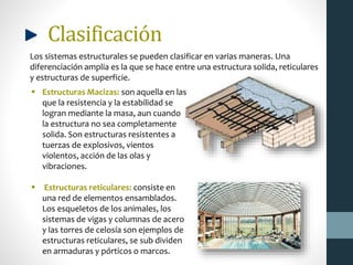 Clasificación
Los sistemas estructurales se pueden clasificar en varias maneras. Una
diferenciación amplia es la que se hace entre una estructura solida, reticulares
y estructuras de superficie.
 Estructuras Macizas: son aquella en las
que la resistencia y la estabilidad se
logran mediante la masa, aun cuando
la estructura no sea completamente
solida. Son estructuras resistentes a
tuerzas de explosivos, vientos
violentos, acción de las olas y
vibraciones.
 Estructuras reticulares: consiste en
una red de elementos ensamblados.
Los esqueletos de los animales, los
sistemas de vigas y columnas de acero
y las torres de celosía son ejemplos de
estructuras reticulares, se sub dividen
en armaduras y pórticos o marcos.
 