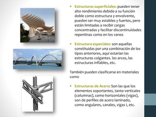  Estructuras superficiales: pueden tener
alto rendimiento debido a su función
doble como estructura y envolvente,
pueden ser muy estables y fuertes, pero
están limitadas a recibir cargas
concentradas y facilitar discontinuidades
repentinas como en los vanos
 Estructura especiales: son aquellas
constituidas por una combinación de los
tipos anteriores, aquí estarían las
estructuras colgantes. los arcos, las
estructuras inflables, etc.
También pueden clasificarse en materiales
como
 Estructuras de Acero: Son las que los
elementos soportantes, tanto verticales
(columnas), como horizontales (vigas),
son de perfiles de acero laminado,
como angulares, canales, vigas I, etc.
 