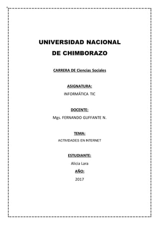 UNIVERSIDAD NACIONAL
DE CHIMBORAZO
CARRERA DE Ciencias Sociales
ASIGNATURA:
INFORMÁTICA TIC
DOCENTE:
Mgs. FERNANDO GUFFANTE N.
TEMA:
ACTIVIDADES EN INTERNET
ESTUDIANTE:
Alicia Lara
AÑO:
2017
 