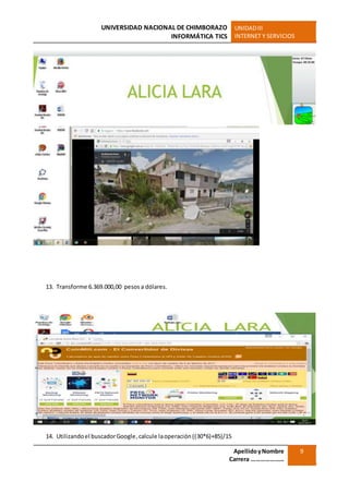 UNIVERSIDAD NACIONAL DE CHIMBORAZO
INFORMÁTICA TICS
UNIDADIII
INTERNET Y SERVICIOS
ApellidoyNombre
Carrera …………………
9
13. Transforme 6.369.000,00 pesos a dólares.
14. Utilizandoel buscadorGoogle,calcule laoperación((30*6)+85)/15
 