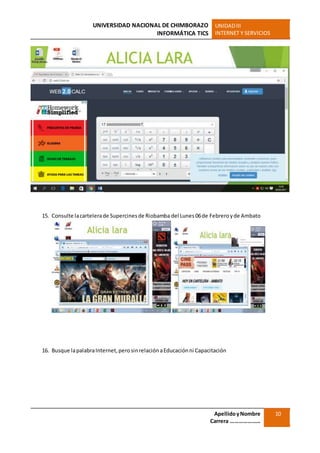 UNIVERSIDAD NACIONAL DE CHIMBORAZO
INFORMÁTICA TICS
UNIDADIII
INTERNET Y SERVICIOS
ApellidoyNombre
Carrera …………………
10
15. Consulte lacartelerade Supercinesde Riobamba del Lunes 06de Febreroyde Ambato
16. Busque lapalabraInternet,perosinrelaciónaEducaciónni Capacitación
 