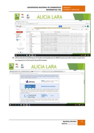 UNIVERSIDAD NACIONAL DE CHIMBORAZO
INFORMÁTICA TICS
UNIDADIII
INTERNET Y SERVICIOS
ApellidoyNombre
Carrera …………………
14
20. Utilice dosde las bibliotecasVirtualescontratadasporla UNACH,para consultarsobre la web3.0 y
su impactoenla formaciónde profesionales.
 
