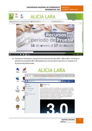 UNIVERSIDAD NACIONAL DE CHIMBORAZO
INFORMÁTICA TICS
UNIDADIII
INTERNET Y SERVICIOS
ApellidoyNombre
Carrera …………………
15
21. Participe enFacebookenel grupoCienciasSociales Octubre 2016 – Marzo 2017, enviandoun
párrafo estructuradode 80 a 100 palabrasque resumasobre laweb3.0 y su impactoenla
formaciónde profesionales.
 