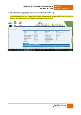 UNIVERSIDAD NACIONAL DE CHIMBORAZO
INFORMÁTICA TICS
UNIDADIII
INTERNET Y SERVICIOS
ApellidoyNombre
Carrera …………………
2
2. Consulte cuántova a pagar por la matrícula del vehículoque usted elija.
Ingresandoal google,se buscólapáginaenlacual se puedaobservarsobreelpagode matrícula,de forma
posterior se ingresó la Placa del vehículo, para poder revisar el costo.
 