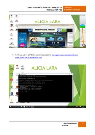 UNIVERSIDAD NACIONAL DE CHIMBORAZO
INFORMÁTICA TICS
UNIDADIII
INTERNET Y SERVICIOS
ApellidoyNombre
Carrera …………………
5
9. Verifique cuál eslaIP de lassiguientesdirecciones www.yahoo.es,www.facebook.com,
www.unach.edu.ec, www.gmail.com
 