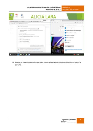 UNIVERSIDAD NACIONAL DE CHIMBORAZO
INFORMÁTICA TICS
UNIDADIII
INTERNET Y SERVICIOS
ApellidoyNombre
Carrera …………………
8
12. Realice un viaje virtual conGoogle Maps,luego señale ladirecciónde sudomicilio ycapturala
pantalla.
 