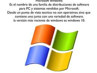Microsoft windows:
Es el nombre de una familia de distribuciones de software
para PC y sistemas vendidos por Microsoft.
Desde un punto de vista tecnico no son operativos sino que
contiene uno junto con una variedad de software.
la versión más reciente de windows es windows 10.
 