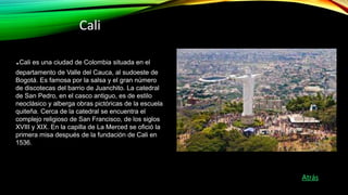 Cali
.Cali es una ciudad de Colombia situada en el
departamento de Valle del Cauca, al sudoeste de
Bogotá. Es famosa por l...