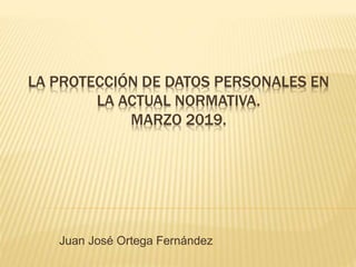 LA PROTECCIÓN DE DATOS PERSONALES EN
LA ACTUAL NORMATIVA.
MARZO 2019.
Juan José Ortega Fernández
 