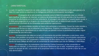  CARACTERÍSTICAS.
1. La web 2.0 significó la aparición de redes sociales ahora las redes semánticas se dan paso gracias a la
Web 3.0, que centra su objetivo en la inteligencia artificial y al innovación tecnológica.
2. Inteligencia. El proyecto de la red semántica conocida como la Web 3.0, pretende crear un método
para clasificar las páginas de internet, un sistema de etiquetado que no solo permita a los buscadores
encontrar la información en la red sino entenderla. Al conseguir este objetivo, el usuario podrá acudir a
la Web para preguntar en su lengua y sin necesidad de claves por un determinado asunto. La web
aprenderá del resultado de las búsquedas para próximas operaciones.
3. Sociabilidad. Las comunidades sociales se hacen más exclusivas y complejas. Crecen las redes sociales y
el número de formas en que se conectan a sus miembros. Empieza a considerarse normal que una
persona tenga varias identidades en su vida virtual y se planteé incluso la posibilidad de poder migrar
la identidad de una red a otra.
4. Rapidez. La transmisión de video en la red y el nacimiento de portales dedicados a esta tarea, como
YouTube, son posibles con gracias a las rápidas conexiones de los usuarios. Las principales operadores
de telecomunicaciones han empezado a implementar la fibra óptica hacia los usuarios con anchos de
banda de hasta 3Mbps de ADSL que se convertirán en velocidades que irán de 30Mbps a 1000 Mbps.
5. Abierta. El software libre, los estándares y las licencias Cretive Commons, se han convertido en
habituales en internet. La información se distribuye libremente por la web, impidiendo que un solo
dueño se apropie de ella. La plusvalía de la propiedad sobre la información se pierde a favor de un uso
más democrático.
 