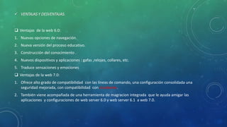  VENTAJAS Y DESVENTAJAS.
 Ventajas de la web 6.0:
1. Nuevas opciones de navegación.
2. Nueva versión del proceso educativo.
3. Construcción del conocimiento .
4. Nuevos dispositivos y aplicaciones : gafas ,relojes, collares, etc.
5. Traduce sensaciones y emociones
 Ventajas de la web 7.0:
1. Ofrece alto grado de compatibilidad con las líneas de comando, una configuración consolidada una
seguridad mejorada, con compatibilidad con clusteares.
2. También viene acompañada de una herramienta de magracion integrada que le ayuda amigar las
aplicaciones y configuraciones de web server 6.0 y web server 6.1 a web 7.0.
 