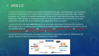  WEB 2.0
• La web 2.0 se asiento a mediados de la primera década de este siglo. Sustentada bajo unas conexiones
a internet evolucionadas (ya teníamos ADSL), y mejores herramientas para desarrollar web, mejores
servidores, etc., la web 2.0, también denominada "la red social", llena Internet de blogs, wikis, foros y
finalmente, redes sociales. El objetivo de la web 2.0 es la compartición del conocimiento, es la web
colaborativa y ha sido uno de los atractivos principales para atraer a usuarios .
• La red social conocida como web 2.0 pasa de ser un simple contenedor o fuente de información; la
web en este caso se convierte en una plataforma de trabajo colaborativo.Ejemplos de la Web 2.0 son las
comunidades web, los servicios web, las aplicaciones Web, los servicios de red social, los servicios de
alojamiento de videos, las wikis, blogs, mashups y folcsonomías.
• La evolución de las aplicaciones, que pasan de ser estáticas a dinámicas, implica la colaboración del
usuario. ​Durante el desarrollo de una conferencia en el año 2004.
 