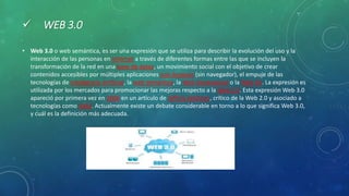  WEB 3.0
• Web 3.0 o web semántica, es ser una expresión que se utiliza para describir la evolución del uso y la
interacción de las personas en internet a través de diferentes formas entre las que se incluyen la
transformación de la red en una base de datos, un movimiento social con el objetivo de crear
contenidos accesibles por múltiples aplicaciones non-browser (sin navegador), el empuje de las
tecnologías de inteligencia artificial, la web semántica, la Web Geoespacial o la Web 3D. La expresión es
utilizada por los mercados para promocionar las mejoras respecto a la Web 2.0. Esta expresión Web 3.0
apareció por primera vez en 2006 en un artículo de Jeffrey Zeldman, crítico de la Web 2.0 y asociado a
tecnologías como AJAX. Actualmente existe un debate considerable en torno a lo que significa Web 3.0,
y cuál es la definición más adecuada.
 