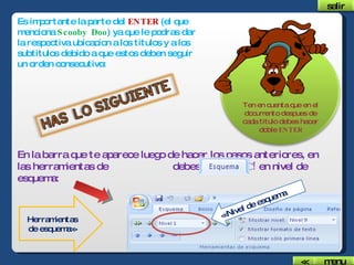 Es importante la parte del  ENTER  (el que menciona  Scooby Doo ) ya que le podras dar la respectiva ubicacion a los titulos y a los subtitulos debido a que estos deben seguir un orden consecutivo: <<Nivel de esquema Herramientas de esquema>> Ten en cuenta que en el documento despues de cada titulo debes hacer doble  ENTER En la barra que te aparece luego de hacer los pasos anteriores, en las herramientas de  debes darle  CLIC!  en nivel de esquema: salir menu << 