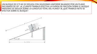 UN BLOQUE DE 0.75 KG SE DESLIZA CON VELOCIDAD UNIFORME BAJANDO POR UN PLANO
INCLINADO DE 20°. A) ¿CUÁNTO TRABAJO EFECTÚA LA FUERZA DE FRICCIÓN SOBRE EL BLOQUE
MIENTRAS SE DESLIZA SOBRE LA LONGITUD TOTAL DEL PLANO? B) ¿QUÉ TRABAJO NETO SE
EFECTÚA SOBRE EL BLOQUE?
 