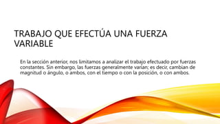 TRABAJO QUE EFECTÚA UNA FUERZA
VARIABLE
En la sección anterior, nos limitamos a analizar el trabajo efectuado por fuerzas
constantes. Sin embargo, las fuerzas generalmente varían; es decir, cambian de
magnitud o ángulo, o ambos, con el tiempo o con la posición, o con ambos.
 
