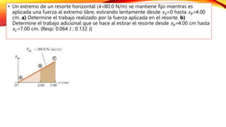 • Un extremo de un resorte horizontal (k=80.0 N/m) se mantiene fijo mientras es
aplicada una fuerza al extremo libre, estirando lentamente desde xA=0 hasta xB=4.00
cm. a) Determine el trabajo realizado por la fuerza aplicada en el resorte. b)
Determine el trabajo adicional que se hace al estirar el resorte desde xB=4.00 cm hasta
xC=7.00 cm. (Resp: 0.064 J ; 0.132 J)
 