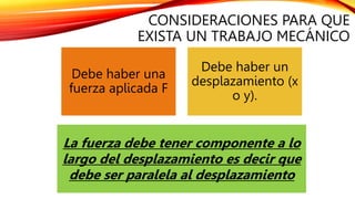 CONSIDERACIONES PARA QUE
EXISTA UN TRABAJO MECÁNICO
Debe haber una
fuerza aplicada F
Debe haber un
desplazamiento (x
o y).
La fuerza debe tener componente a lo
largo del desplazamiento es decir que
debe ser paralela al desplazamiento
 