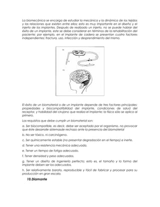La biomecánica se encarga de estudiar la mecánica y la dinámica de los tejidos
y las relaciones que existen entre ellos; esto es muy importante en el diseño y el
injerto de los implantes. Después de realizado un injerto, no se puede hablar del
éxito de un implante, este se debe considerar en términos de la rehabilitación del
paciente; por ejemplo, en el implante de cadera se presentan cuatro factores
independientes: fractura, uso, infección y desprendimiento del mismo.
El éxito de un biomaterial o de un implante depende de tres factores principales:
propiedades y biocompatibilidad del implante, condiciones de salud del
receptor, y habilidad del cirujano que realiza el implante; la física sólo se aplica al
primero.
Los requisitos que debe cumplir un biomaterial son:
a. Ser biocompatible, es decir, debe ser aceptado por el organismo, no provocar
que éste desarrolle sistemasde rechazo ante la presencia del biomaterial
b. No ser tóxico, ni carcinógeno.
c. Ser químicamente estable (no presentar degradación en el tiempo) e inerte.
d. Tener una resistencia mecánica adecuada.
e. Tener un tiempo de fatiga adecuado.
f. Tener densidad y peso adecuados.
g. Tener un diseño de ingeniería perfecto; esto es, el tamaño y la forma del
implante deben ser los adecuados.
h. Ser relativamente barato, reproducible y fácil de fabricar y procesar para su
producción en gran escala.
10.Diamante
 