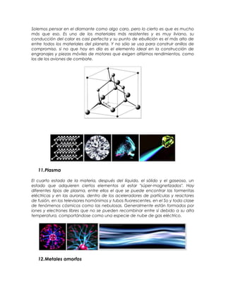 Solemos pensar en el diamante como algo caro, pero lo cierto es que es mucho
más que eso. Es uno de los materiales más resistentes y es muy liviano, su
conducción del calor es casi perfecta y su punto de ebullición es el más alto de
entre todos los materiales del planeta. Y no sólo se usa para construir anillos de
compromiso, si no que hoy en día es el elemento ideal en la construcción de
engranajes y piezas móviles de motores que exigen altísimos rendimientos, como
los de los aviones de combate.
11.Plasma
El cuarto estado de la materia, después del líquido, el sólido y el gaseoso, un
estado que adquieren ciertos elementos al estar "súper-magnetizados". Hay
diferentes tipos de plasma, entre ellos el que se puede encontrar las tormentas
eléctricas y en las auroras, dentro de los aceleradores de partículas y reactores
de fusión, en los televisores homónimos y tubos fluorescentes, en el So y toda clase
de fenómenos cósmicos como las nebulosas. Generalmente están formados por
iones y electrones libres que no se pueden recombinar entre sí debido a su alta
temperatura, comportándose como una especie de nube de gas eléctrico.
12.Metales amorfos
 