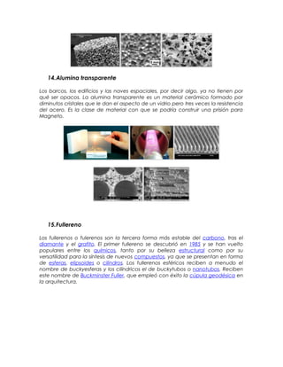 14.Alumina transparente
Los barcos, los edificios y las naves espaciales, por decir algo, ya no tienen por
qué ser opacos. La alumina transparente es un material cerámico formado por
diminutos cristales que le dan el aspecto de un vidrio pero tres veces la resistencia
del acero. Es la clase de material con que se podría construir una prisión para
Magneto.
15.Fullereno
Los fullerenos o fulerenos son la tercera forma más estable del carbono, tras el
diamante y el grafito. El primer fullereno se descubrió en 1985 y se han vuelto
populares entre los químicos, tanto por su belleza estructural como por su
versatilidad para la síntesis de nuevos compuestos, ya que se presentan en forma
de esferas, elipsoides o cilindros. Los fullerenos esféricos reciben a menudo el
nombre de buckyesferas y los cilíndricos el de buckytubos o nanotubos. Reciben
este nombre de Buckminster Fuller, que empleó con éxito la cúpula geodésica en
la arquitectura.
 