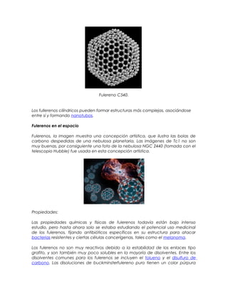 Fulereno C540.
Los fullerenos cilíndricos pueden formar estructuras más complejas, asociándose
entre sí y formando nanotubos.
Fulerenos en el espacio
Fulerenos, la imagen muestra una concepción artística, que ilustra las bolas de
carbono despedidas de una nebulosa planetaria. Las imágenes de Tc1 no son
muy buenas, por consiguiente una foto de la nebulosa NGC 2440 (tomada con el
telescopio Hubble) fue usada en esta concepción artística.
Propiedades:
Las propiedades químicas y físicas de fulerenos todavía están bajo intenso
estudio, pero hasta ahora solo se estaba estudiando el potencial uso medicinal
de los fulerenos, fijando antibióticos específicos en su estructura para atacar
bacterias resistentes y ciertas células cancerígenas, tales como el melanoma.
Los fulerenos no son muy reactivos debido a la estabilidad de los enlaces tipo
grafito, y son también muy poco solubles en la mayoría de disolventes. Entre los
disolventes comunes para los fulerenos se incluyen el tolueno y el disulfuro de
carbono. Las disoluciones de buckminsterfulereno puro tienen un color púrpura
 