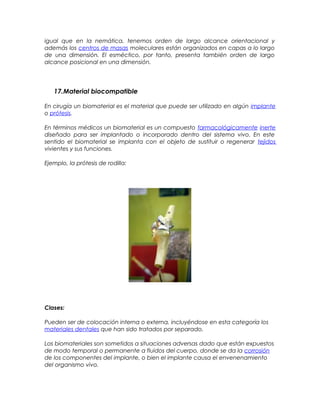 igual que en la nemática, tenemos orden de largo alcance orientacional y
además los centros de masas moleculares están organizados en capas a lo largo
de una dimensión. El esméctico, por tanto, presenta también orden de largo
alcance posicional en una dimensión.
17.Material biocompatible
En cirugía un biomaterial es el material que puede ser utilizado en algún implante
o prótesis.
En términos médicos un biomaterial es un compuesto farmacológicamente inerte
diseñado para ser implantado o incorporado dentro del sistema vivo. En este
sentido el biomaterial se implanta con el objeto de sustituir o regenerar tejidos
vivientes y sus funciones.
Ejemplo, la prótesis de rodilla:
Clases:
Pueden ser de colocación interna o externa, incluyéndose en esta categoría los
materiales dentales que han sido tratados por separado.
Los biomateriales son sometidos a situaciones adversas dado que están expuestos
de modo temporal o permanente a fluidos del cuerpo, donde se da la corrosión
de los componentes del implante, o bien el implante causa el envenenamiento
del organismo vivo.
 