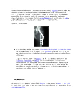 Los biomateriales restituyen funciones de tejidos vivos y órganos en el cuerpo. Por
lo tanto es esencial entender las relaciones existentes entre las propiedades,
funciones y estructuras de los materiales biológicos dado que las propiedades
requeridas de un material varían de acuerdo con la aplicación particular.
Dispositivos como miembros artificiales, amplificadores de sonido para el oído y
prótesis faciales externas, no son considerados como implantes.
Ejemplo, un implante:
• Los biomateriales de naturaleza polimérica (teflón, nylon, dacron, siliconas)
tienen la ventaja de ser elásticos, baja densidad y fáciles de fabricar. Su
principal desventaja es la baja resistencia mecánica y su degradación con
el tiempo.
• Algunos metales, como los aceros 316, 316 LS y de bajo contenido de
carbono, aleaciones de titanio, son frecuentemente usados como
biomateriales. Sus principales ventajas son la resistencia al impacto y al
desgaste. Sin embargo son de baja biocompatibilidad, factibles de ser
corroídos en medios fisiológicos, alta densidad, y dificultad para lograr la
conexión con tejidos conectivos suaves.
18.Ferrofluido
Un ferrofluido (compuesto de América ferrum , lo que significa hierro , y el líquido )
es un líquido que pasa a ser fuertemente magnetizadas, en presencia de un
campo magnético .
 