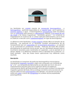 Los ferrofluidos son coloidal mezclas de nanoescala ferromagnéticos , o
ferrimagnéticos , partículas suspendidas en un soporte fluido , por lo general un
solvente orgánico o agua. El ferromagnéticos nanopartículas están recubiertos
con un surfactante para prevenir su aglomeración (debido a las fuerzas de van
der Waals y las fuerzas magnéticas). Ferrofluidos general [1]
no conservan la
magnetización en ausencia de un campo aplicado externamente y por lo tanto
se clasifican a menudo como "superparamagnets" en lugar de ferromagnetos.
La diferencia entre ferrofluidos y fluidos magneto (fluidos MR) es el tamaño de las
partículas. Las partículas en un ferrofluido consisten principalmente de las
nanopartículas que son suspendidas por el movimiento browniano y, en general
no se conformará en condiciones normales. Partículas del fluido MR consisten
principalmente en partículas micras escala, que son demasiado pesados para el
movimiento browniano para mantenerlos en suspensión, y así se asentará en el
tiempo debido a la diferencia inherente entre la densidad de la partícula y su
fluido portador. Estos dos fluidos tienen aplicaciones muy diferentes como
resultado.
Descripción
Los ferrofluidos se componen de partículas ferromagnéticas microscópicas,
normalmente magnetita, hematita o algún otro compuesto con contenido de
Fe2+
o Fe3+
. Las nanopartículas típicamente son del orden de 10 nm. Esto es lo
suficientemente pequeño para que la agitación térmica las distribuya
uniformemente dentro del fluido portador, así como para contribuir a la respuesta
magnética general del fluido. Esto es análogo a la forma como los iones de una
solución salina acuosa paramagnética (por ejemplo, una solución acuosa de
sulfato de cobre o cloruro de manganeso) le confieren dichas propiedades
paramagnéticas.
 