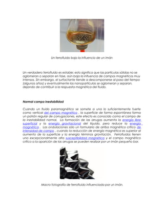 Un ferrofluido bajo la influencia de un imán
Un verdadero ferrofluido es estable; esto significa que las partículas sólidas no se
aglomeran o separan en fase, aún bajo la influencia de campos magnéticos muy
intensos. Sin embargo, el surfactante tiende a descomponerse al paso del tiempo
(algunos años) y eventualmente las nanopartículas se aglomeran y separan,
dejando de contribuir a la respuesta magnética del fluido.
Normal campo inestabilidad
Cuando un fluido paramagnético se somete a una lo suficientemente fuerte
como vertical del campo magnético , la superficie de forma espontánea forma
un patrón regular de corrugaciones, este efecto es conocido como el campo de
la inestabilidad normal. La formación de las arrugas aumenta la energía libre
superficial y la energía gravitacional del líquido, pero reduce la energía
magnética . Las ondulaciones sólo un formulario de arriba magnético crítico de
intensidad de campo , cuando la reducción de energía magnética es superior al
aumento de la superficie y la energía términos gravitación. Ferrofluidos tienen
una excepcionalmente alta susceptibilidad magnética y el campo magnético
crítico a la aparición de las arrugas se pueden realizar por un imán pequeño bar.
Macro fotografía de ferrofluido influenciada por un imán.
 