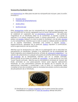 Tensioactivos ferrofluido Común
Los tensioactivos se utiliza para recubrir las nanopartículas incluyen, pero no están
limitados a:
• El ácido oleico
• hidróxido de tetrametilamonio
• ácido cítrico
• lecitina de soja
Estos tensioactivos evitar que las nanopartículas se agrupen, asegurándose de
que las partículas no forman agregados que se hacen demasiado pesadas, que
se celebrará en suspensión por el movimiento browniano . Las partículas
magnéticas en un ferrofluido ideal no se conforman, ni siquiera cuando se
exponen a un campo magnético fuerte, o campo gravitatorio. Un surfactante
posee una polares cabeza y la cola no polar (o viceversa), una de ellas absorbe
a una nanopartícula, mientras que la cola no polar (o cabeza polar) se adentra
en el soporte informático, formando una inversa o regular micela ,
respectivamente, alrededor de la partícula. Estérico repulsión a continuación,
evita la aglomeración de las partículas.
Mientras que los tensioactivos son útiles en la prolongación de la velocidad de
precipitación en ferrofluidos, también ir en detrimento de las propiedades del
fluido magnético de la (específicamente, el fluido de saturación magnética ). La
adición de surfactantes (o cualquier otra partícula extraña) disminuye la densidad
de embalaje de la ferroparticles mientras que en su estado activado,
disminuyendo así los fluidos en estado de viscosidad , lo que resulta en una más
"suave" líquido activado. Mientras que la viscosidad en el estado (la "dureza" del
fluido activada) es una preocupación menor para algunas aplicaciones
ferrofluido, es una característica primaria de líquidos de la mayoría de sus
aplicaciones industriales y comerciales y por lo tanto un compromiso debe
cumplirse la hora de considerar sobre la viscosidad de estado contra la velocidad
de precipitación de un ferrofluido.
Un ferrofluido en un campo magnético que muestra normal de campo
inestabilidad causada por un imán de neodimio debajo del plato.
 