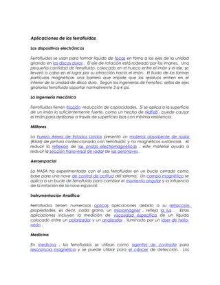 Aplicaciones de los ferrofluidos
Los dispositivos electrónicos
Ferrofluidos se usan para formar líquido de focas en torno a los ejes de la unidad
girando en los discos duros . El eje de rotación está rodeado por los imanes. Una
pequeña cantidad de ferrofluido, colocado en el hueco entre el imán y el eje, se
llevará a cabo en el lugar por su atracción hacia el imán. El fluido de las formas
partículas magnéticas una barrera que impide que los residuos entren en el
interior de la unidad de disco duro. Según los ingenieros de Ferrotec, sellos de ejes
giratorios ferrofluido soportar normalmente 3 a 4 psi.
La ingeniería mecánica
Ferrofluidos tienen fricción -reducción de capacidades. Si se aplica a la superficie
de un imán lo suficientemente fuerte, como un hecho de NdFeB , puede causar
el imán para deslizarse a través de superficies lisas con mínima resistencia.
Militares
La Fuerza Aérea de Estados Unidos presentó un material absorbente de radar
(RAM) de pintura confeccionada con ferrofluidic y no magnéticos sustancias. Al
reducir la reflexión de las ondas electromagnéticas , este material ayuda a
reducir la sección transversal de radar de las aeronaves .
Aeroespacial
La NASA ha experimentado con el uso ferrofluidos en un bucle cerrado como
base para una nave de control de actitud del sistema. Un campo magnético se
aplica a un bucle de ferrofluido para cambiar el momento angular y la influencia
de la rotación de la nave espacial.
Instrumentación Analítica
Ferrofluidos tienen numerosas ópticas aplicaciones debido a su refracción
propiedades, es decir, cada grano, un micromagnet , refleja la luz . Estas
aplicaciones incluyen la medición de viscosidad específica de un líquido
colocado entre un polarizador y un analizador , iluminado por un láser de helio-
neón .
Medicina
En medicina , los ferrofluidos se utilizan como agentes de contraste para
resonancia magnética y se puede utilizar para el cáncer de detección. Los
 