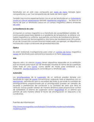 ferrofluidos son en este caso compuesto por óxido de hierro llamado Spion
nanopartículas y, por "Las nanopartículas de óxido de hierro súper"
También hay mucha experimentación con el uso de ferrofluidos en un tratamiento
contra el cáncer experimental llamado hipertermia magnética . Se basa en el
hecho de que un ferrofluido coloca en un campo magnético alterno emisiones
de calor .
La transferencia de calor
Al imponer un campo magnético a un ferrofluido de susceptibilidad variable, tal
como puede presentarse debido a un gradiente de temperatura, se obtiene una
fuerza magnética no uniforme, que permite una forma de transferencia térmica
llamada convección termomagnética. Esta forma de transferencia es útil cuando
el uso de convección convencional es inadecuado; por ejemplo, en dispositivos a
microescala o bajo condiciones de gravedad reducida.
Óptica
Se están realizando investigaciones para crear un cambio de forma magnética
espejo de ferrofluido para astronómica basada en la Tierra telescopios.
Arte
Algunos arte y la ciencia museos tienen dispositivos especiales en la exhibición
que los imanes para hacer uso de ferrofluidos moverse en forma de las superficies
sobre todo en una fuente -como desfile de moda para entretener a los
huéspedes. Sachiko Kodama es conocida por su ferrofluido arte .
Automotriz
Los amortiguadores de la suspensión de un vehículo pueden llenarse con
ferrofluido en lugar de aceite convencional, rodeando todo el dispositivo con un
electroimán, permitiendo que la viscosidad del fluido (y por ende la cantidad de
amortiguamiento proporcionada por el amortiguador) puedan ser variadas de
acuerdo a preferencias del conductor o la cantidad de peso que lleva el
vehículo; incluso puede variarse de manera dinámica para proporcionar control
de estabilidad. El sistema de suspensión activa MagneRide es un sistema que
permite de esta manera alterar el factor de amortiguación en respuesta a las
condiciones.
Fuentes de Informacion:
http://www.monografias.com/trabajos17/materiales-modernos/materiales-
modernos.shtml
 
