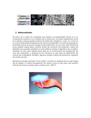 3. Metamateriales
Se llama así a todos los materiales que deben sus propiedades físicas no a su
composición química si no al diseño de su estructura. Su mayor explotación se da
en la óptica, porque poseen índices de refracción negativos, o sea, no curvan la
luz y las ondas electromagnéticas de manera predecible: la onda se propaga en
el sentido inverso al que la energía incide sobre ellos; es muy raro. Este fenómeno
hace posible usarlos para construir lentes de aumento tan potentes y libres de
distorsión que pueden amplificar a nivel visible el campo magnético de un objeto.
También se usan para alinear rayos láser en la construcción de hologramas de
muy alta resolución, y además se los comienza a usar para la fabricación de
mantos de invisibilidad. También, algunos, poseen índices de refracción negativa
de ondas sonoras.
Ejemplo el aerogel, llamado "humo sólido", se trata en realidad de la oveja negra
de los sólidos, un sólido transparente tan liviano como el aire pero que soporta
más de mil veces su propio peso y resiste unos 1.300 ºC.
 