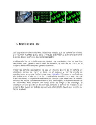 4. Baterías de zinc - aire
Son capaces de almacenar tres veces más energía que las baterías de ion-litio,
por volumen, mientras que su coste se reduce a la mitad”, y a diferencia de otras
baterías de aire existentes, ésta sería recargable.
A diferencia de las baterías convencionales, que contienen todos los reactivos
necesarios para generar electricidad, las baterías de zinc-aire se basan en el
oxígeno de la atmósfera para generar corriente.
Hacer las baterías recargables ha sido un desafío. Dentro de la batería, un
electrodo poroso de “aire” se basa en el oxígeno y, con la ayuda de
catalizadores, se reduce hasta formar iones hidroxilos. Estos van, a través de un
electrolito, hasta el electrodo de zinc, donde el zinc se oxida – una reacción que
libera electrones para generar una corriente. Para recargar, el proceso se invierte:
el óxido de zinc se convierte de nuevo a zinc y el oxígeno se libera en el aire de
los electrodos. Pero después de varios ciclos de carga y de descarga, el
electrodo de aire puede ser desactivado, retardar o detener las reacciones de
oxígeno. Esto puede ser debido, por ejemplo, al electrolito líquido que se retiró de
forma gradual.
 