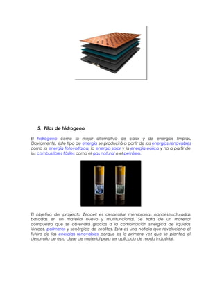 5. Pilas de hidrogeno
El hidrógeno como la mejor alternativa de calor y de energías limpias.
Obviamente, este tipo de energía se producirá a partir de las energías renovables
como la energía fotovoltaica, la energía solar y la energía eólica y no a partir de
los combustibles fósiles como el gas natural o el petróleo.
El objetivo del proyecto Zeocell es desarrollar membranas nanoestructuradas
basadas en un material nuevo y multifuncional. Se trata de un material
compuesto que se obtendrá gracias a la combinación sinérgica de líquidos
iónicos, polímeros y senérgica de zeolitas. Esta es una noticia que revoluciona el
futuro de las energías renovables porque es la primera vez que se plantea el
desarrollo de esta clase de material para ser aplicado de modo industrial.
 