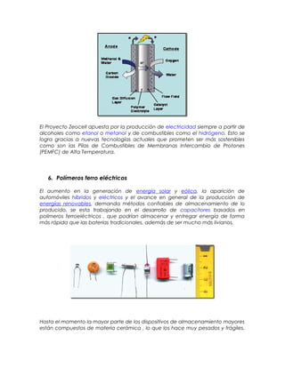 El Proyecto Zeocell apuesta por la producción de electricidad siempre a partir de
alcoholes como etanol o metanol y de combustibles como el hidrógeno. Esto se
logra gracias a nuevas tecnologías actuales que prometen ser más sostenibles
como son las Pilas de Combustibles de Membranas Intercambio de Protones
(PEMFC) de Alta Temperatura.
6. Polímeros ferro eléctricos
El aumento en la generación de energía solar y eólica, la aparición de
automóviles híbridos y eléctricos y el avance en general de la producción de
energías renovables, demanda métodos confiables de almacenamiento de lo
producido, se esta trabajando en el desarrollo de capacitores basados en
polímeros ferroeléctricos , que podrían almacenar y entregar energía de forma
más rápida que las baterías tradicionales, además de ser mucho más livianos.
Hasta el momento la mayor parte de los dispositivos de almacenamiento mayores
están compuestos de materia cerámica , lo que los hace muy pesados y frágiles.
 